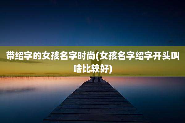 带绍字的女孩名字时尚(女孩名字绍字开头叫啥比较好)