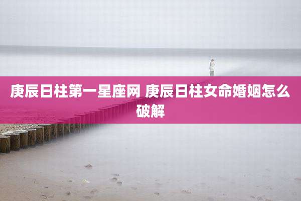 庚辰日柱第一星座网 庚辰日柱女命婚姻怎么破解