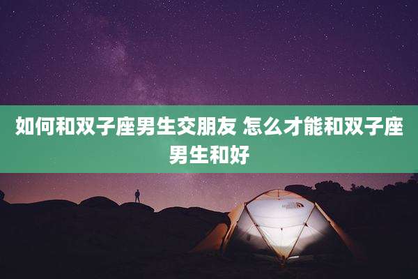 如何和双子座男生交朋友 怎么才能和双子座男生和好