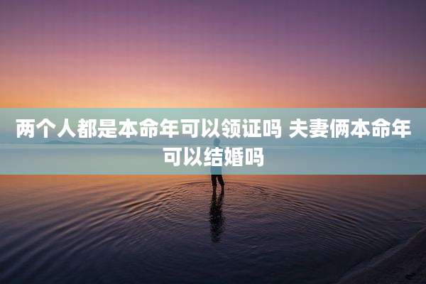 两个人都是本命年可以领证吗 夫妻俩本命年可以结婚吗