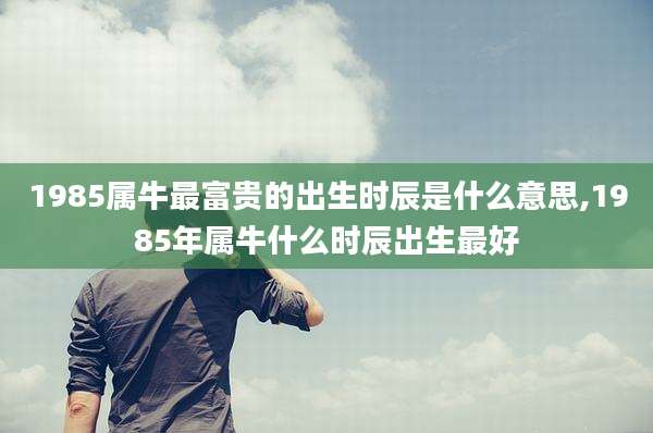 1985属牛最富贵的出生时辰是什么意思,1985年属牛什么时辰出生最好