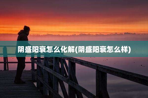 阴盛阳衰怎么化解(阴盛阳衰怎么样)