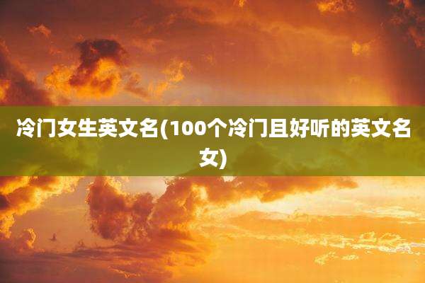 冷门女生英文名(100个冷门且好听的英文名女)