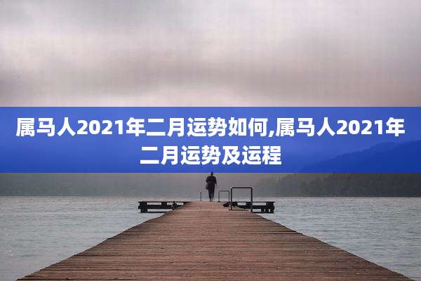 属马人2021年二月运势如何,属马人2021年二月运势及运程