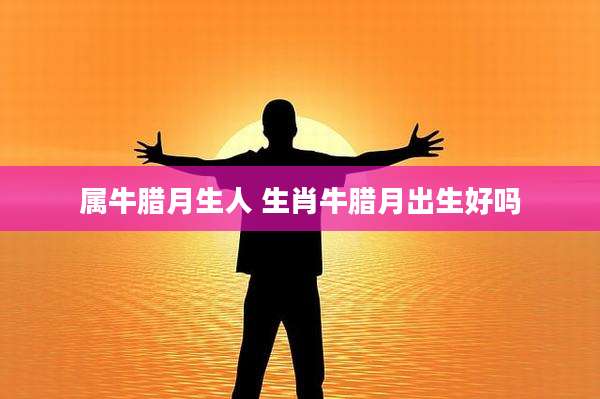 属牛腊月生人 生肖牛腊月出生好吗