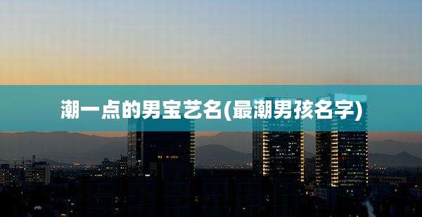 潮一点的男宝艺名(最潮男孩名字)