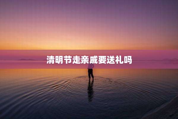 清明节走亲戚要送礼吗