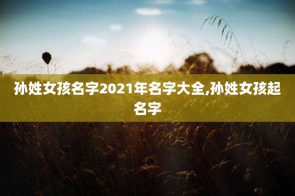 孙姓女孩名字2021年名字大全,孙姓女孩起名字