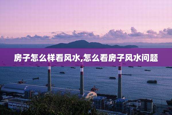房子怎么样看风水,怎么看房子风水问题