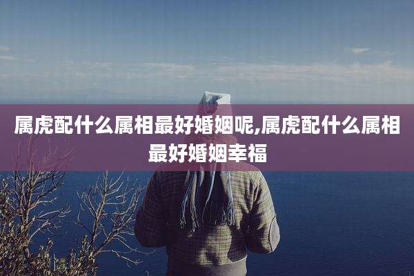 属虎配什么属相最好婚姻呢,属虎配什么属相最好婚姻幸福