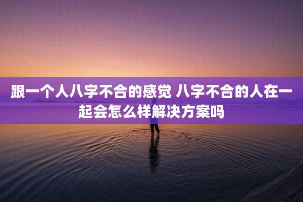 跟一个人八字不合的感觉 八字不合的人在一起会怎么样解决方案吗