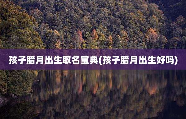 孩子腊月出生取名宝典(孩子腊月出生好吗)