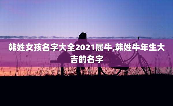 韩姓女孩名字大全2021属牛,韩姓牛年生大吉的名字