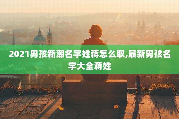 2021男孩新潮名字姓蒋怎么取,最新男孩名字大全蒋姓