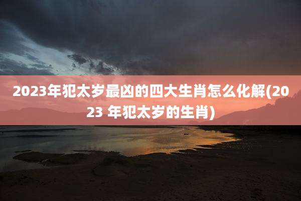 2023年犯太岁最凶的四大生肖怎么化解(2023 年犯太岁的生肖)