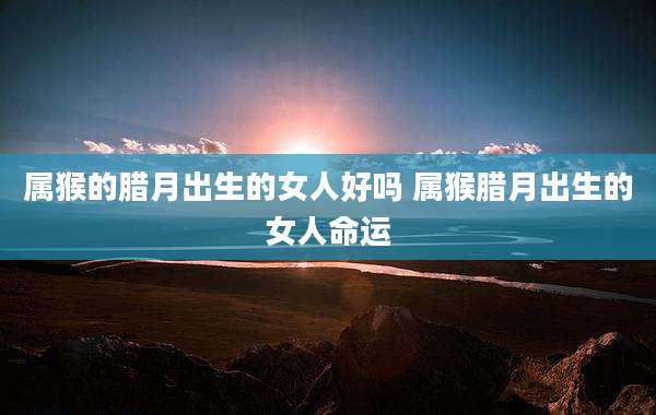 属猴的腊月出生的女人好吗 属猴腊月出生的女人命运