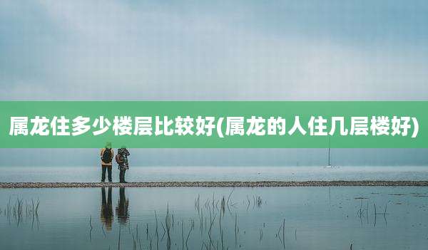 属龙住多少楼层比较好(属龙的人住几层楼好)