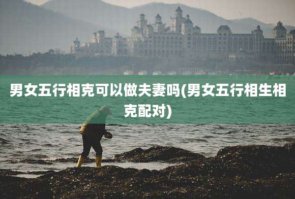 男女五行相克可以做夫妻吗(男女五行相生相克配对)