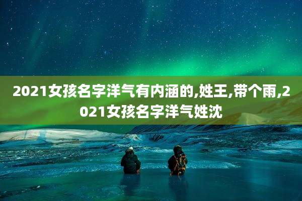 2021女孩名字洋气有内涵的,姓王,带个雨,2021女孩名字洋气姓沈