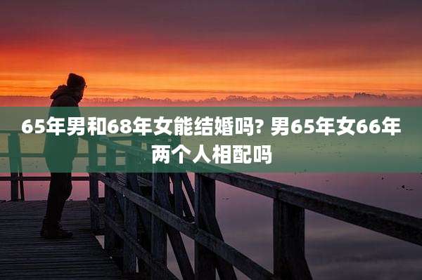 65年男和68年女能结婚吗? 男65年女66年两个人相配吗