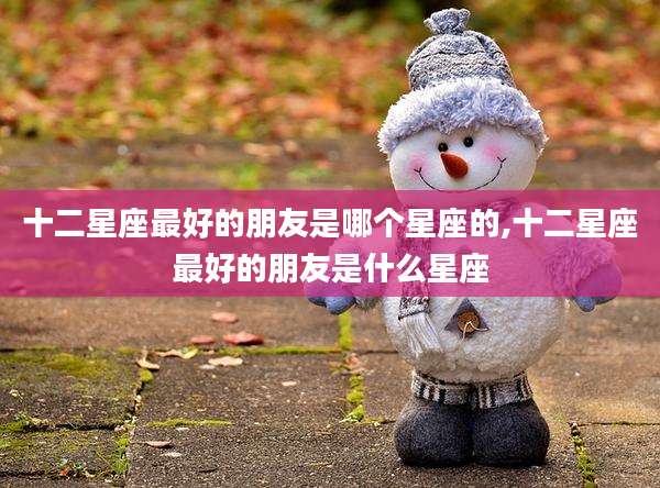十二星座最好的朋友是哪个星座的,十二星座最好的朋友是什么星座