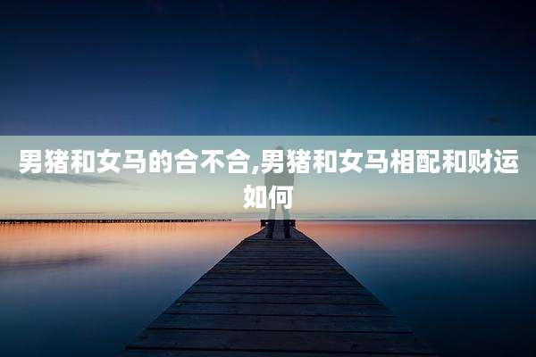 男猪和女马的合不合,男猪和女马相配和财运如何