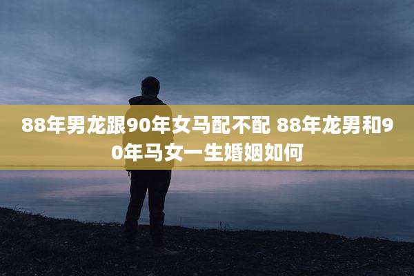 88年男龙跟90年女马配不配 88年龙男和90年马女一生婚姻如何