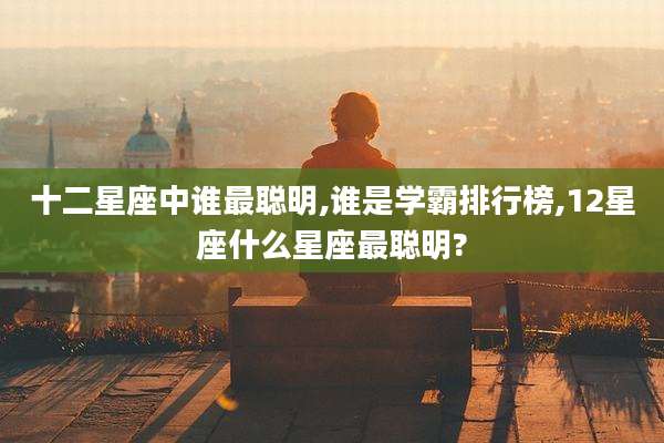 十二星座中谁最聪明,谁是学霸排行榜,12星座什么星座最聪明?