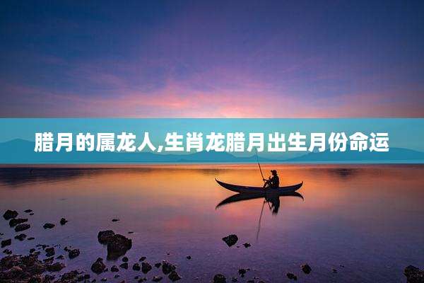 腊月的属龙人,生肖龙腊月出生月份命运