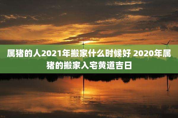 属猪的人2021年搬家什么时候好 2020年属猪的搬家入宅黄道吉日