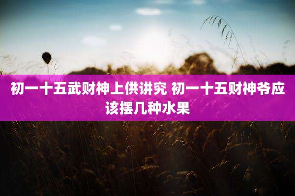 初一十五武财神上供讲究 初一十五财神爷应该摆几种水果