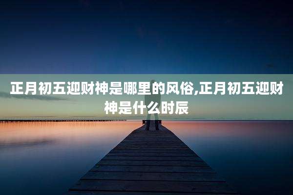 正月初五迎财神是哪里的风俗,正月初五迎财神是什么时辰