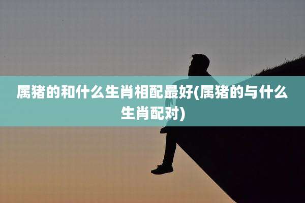 属猪的和什么生肖相配最好(属猪的与什么生肖配对)
