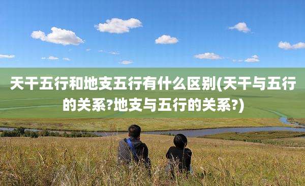 天干五行和地支五行有什么区别(天干与五行的关系?地支与五行的关系?)