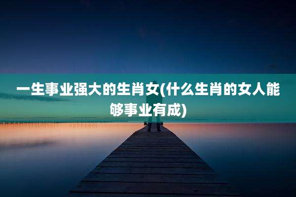 一生事业强大的生肖女(什么生肖的女人能够事业有成)