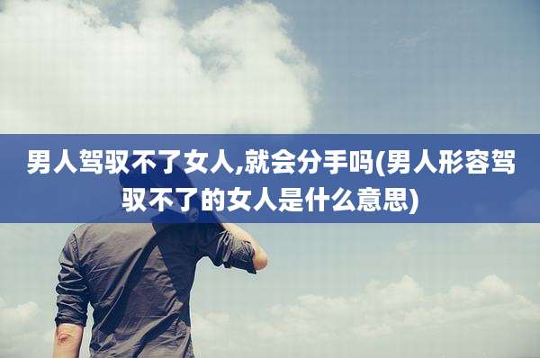 男人驾驭不了女人,就会分手吗(男人形容驾驭不了的女人是什么意思)