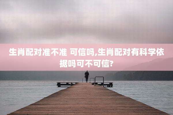 生肖配对准不准 可信吗,生肖配对有科学依据吗可不可信?