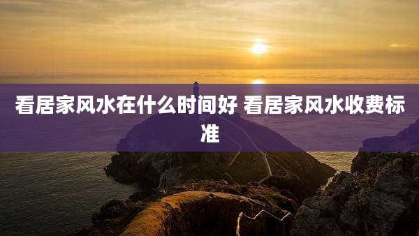 看居家风水在什么时间好 看居家风水收费标准