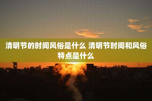 清明节的时间风俗是什么 清明节时间和风俗特点是什么
