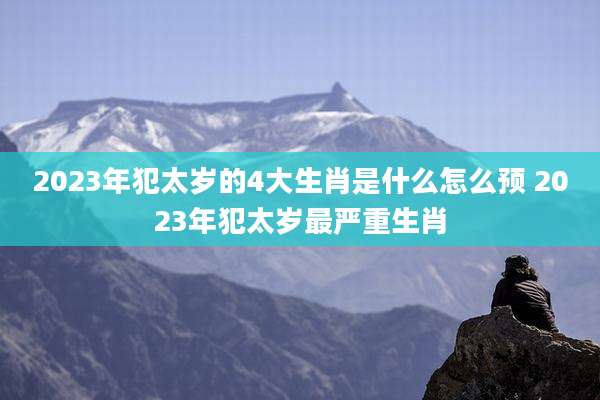 2023年犯太岁的4大生肖是什么怎么预 2023年犯太岁最严重生肖