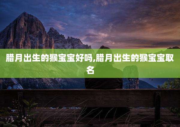 腊月出生的猴宝宝好吗,腊月出生的猴宝宝取名