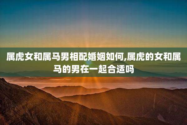 属虎女和属马男相配婚姻如何,属虎的女和属马的男在一起合适吗