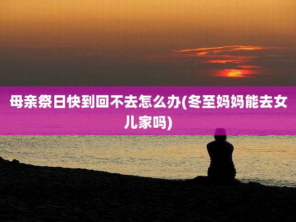 母亲祭日快到回不去怎么办(冬至妈妈能去女儿家吗)