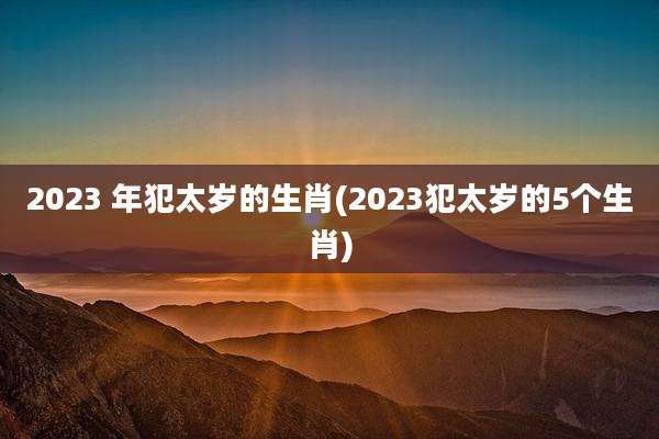 2023 年犯太岁的生肖(2023犯太岁的5个生肖)