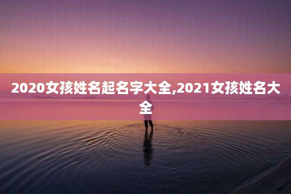 2020女孩姓名起名字大全,2021女孩姓名大全