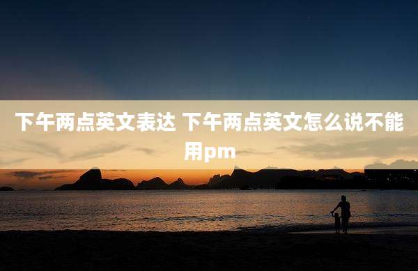 下午两点英文表达 下午两点英文怎么说不能用pm