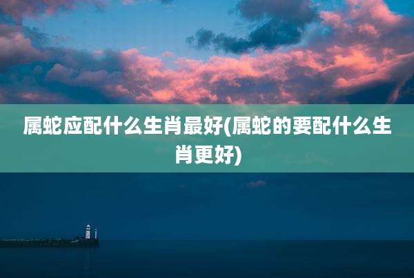 属蛇应配什么生肖最好(属蛇的要配什么生肖更好)