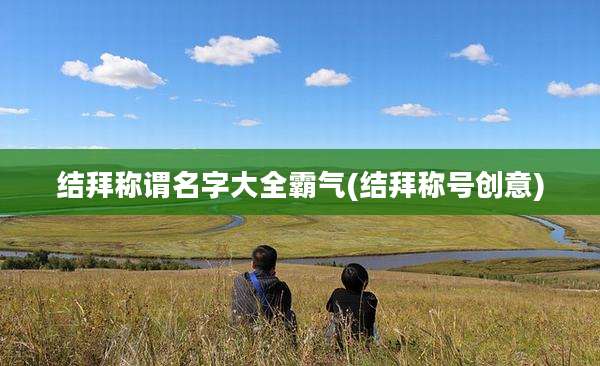 结拜称谓名字大全霸气(结拜称号创意)