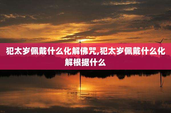 犯太岁佩戴什么化解佛咒,犯太岁佩戴什么化解根据什么
