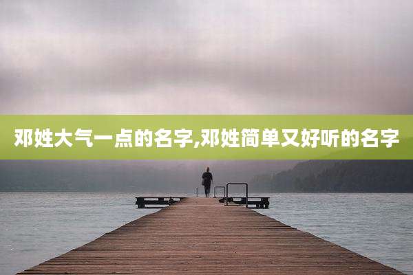 邓姓大气一点的名字,邓姓简单又好听的名字